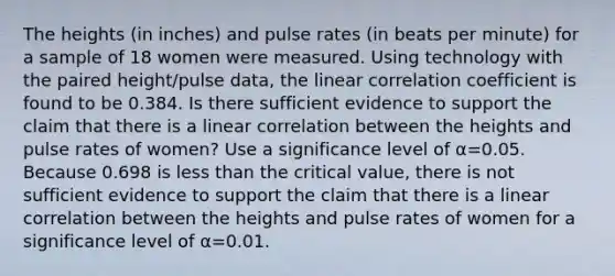 The heights​ (in inches) and pulse rates​ (in beats per​ minute) for a sample of 18 women were measured. Using technology with the paired​ height/pulse data, the linear correlation coefficient is found to be 0.384. Is there sufficient evidence to support the claim that there is a linear correlation between the heights and pulse rates of​ women? Use a significance level of α=0.05. Because 0.698 is less than the critical​ value, there is not sufficient evidence to support the claim that there is a linear correlation between the heights and pulse rates of women for a significance level of α=0.01.