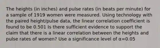 The heights​ (in inches) and pulse rates​ (in beats per​ minute) for a sample of 1919 women were measured. Using technology with the paired​ height/pulse data, the linear correlation coefficient is found to be 0.501 Is there sufficient evidence to support the claim that there is a linear correlation between the heights and pulse rates of​ women? Use a significance level of α=0.05