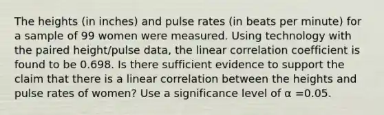 The heights​ (in inches) and pulse rates​ (in beats per​ minute) for a sample of 99 women were measured. Using technology with the paired​ height/pulse data, the linear correlation coefficient is found to be 0.698. Is there sufficient evidence to support the claim that there is a linear correlation between the heights and pulse rates of​ women? Use a significance level of α =0.05.