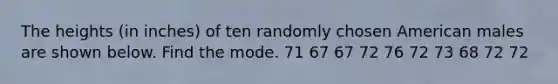 The heights (in inches) of ten randomly chosen American males are shown below. Find the mode. 71 67 67 72 76 72 73 68 72 72