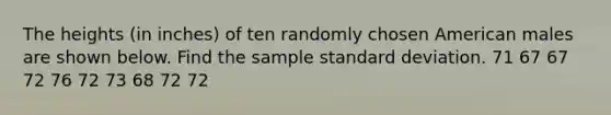 The heights (in inches) of ten randomly chosen American males are shown below. Find the sample <a href='https://www.questionai.com/knowledge/kqGUr1Cldy-standard-deviation' class='anchor-knowledge'>standard deviation</a>. 71 67 67 72 76 72 73 68 72 72