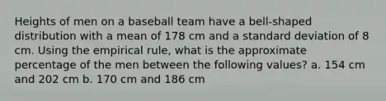 Heights of men on a baseball team have a​ bell-shaped distribution with a mean of 178 cm and a standard deviation of 8 cm. Using the empirical​ rule, what is the approximate percentage of the men between the following​ values? a. 154 cm and 202 cm b. 170 cm and 186 cm