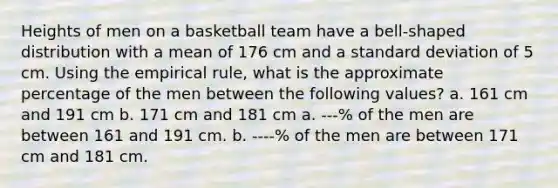 Heights of men on a basketball team have a bell-shaped distribution with a mean of 176 cm and a standard deviation of 5 cm. Using the empirical rule, what is the approximate percentage of the men between the following values? a. 161 cm and 191 cm b. 171 cm and 181 cm a. ---% of the men are between 161 and 191 cm. b. ----% of the men are between 171 cm and 181 cm.