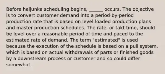 Before heijunka scheduling begins, ______ occurs. The objective is to convert customer demand into a period-by-period production rate that is based on level-loaded production plans and master production schedules. The rate, or takt time, should be level over a reasonable period of time and paced to the estimated rate of demand. The term "estimated" is used because the execution of the schedule is based on a pull system, which is based on actual withdrawals of parts or finished goods by a downstream process or customer and so could differ somewhat.