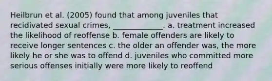 Heilbrun et al. (2005) found that among juveniles that recidivated sexual crimes, _____________. a. treatment increased the likelihood of reoffense b. female offenders are likely to receive longer sentences c. the older an offender was, the more likely he or she was to offend d. juveniles who committed more serious offenses initially were more likely to reoffend