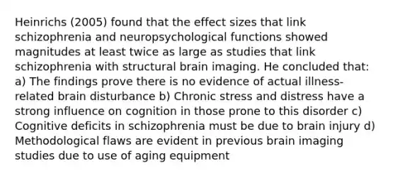 Heinrichs (2005) found that the effect sizes that link schizophrenia and neuropsychological functions showed magnitudes at least twice as large as studies that link schizophrenia with structural brain imaging. He concluded that: a) The findings prove there is no evidence of actual illness-related brain disturbance b) Chronic stress and distress have a strong influence on cognition in those prone to this disorder c) Cognitive deficits in schizophrenia must be due to brain injury d) Methodological flaws are evident in previous brain imaging studies due to use of aging equipment