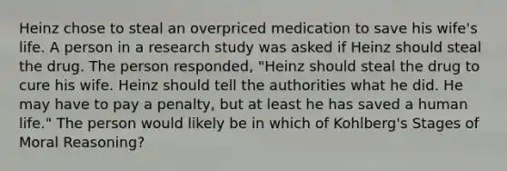 Heinz chose to steal an overpriced medication to save his wife's life. A person in a research study was asked if Heinz should steal the drug. The person responded, "Heinz should steal the drug to cure his wife. Heinz should tell the authorities what he did. He may have to pay a penalty, but at least he has saved a human life." The person would likely be in which of Kohlberg's Stages of Moral Reasoning?