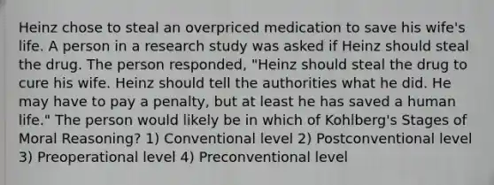 Heinz chose to steal an overpriced medication to save his wife's life. A person in a research study was asked if Heinz should steal the drug. The person responded, "Heinz should steal the drug to cure his wife. Heinz should tell the authorities what he did. He may have to pay a penalty, but at least he has saved a human life." The person would likely be in which of Kohlberg's Stages of Moral Reasoning? 1) Conventional level 2) Postconventional level 3) Preoperational level 4) Preconventional level