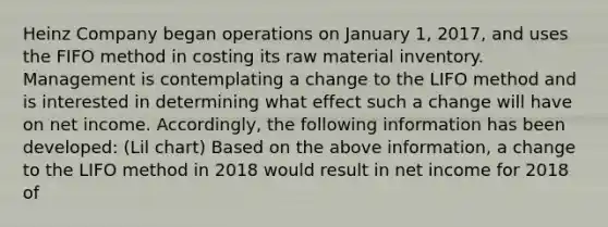 Heinz Company began operations on January 1, 2017, and uses the FIFO method in costing its raw material inventory. Management is contemplating a change to the LIFO method and is interested in determining what effect such a change will have on net income. Accordingly, the following information has been developed: (Lil chart) Based on the above information, a change to the LIFO method in 2018 would result in net income for 2018 of