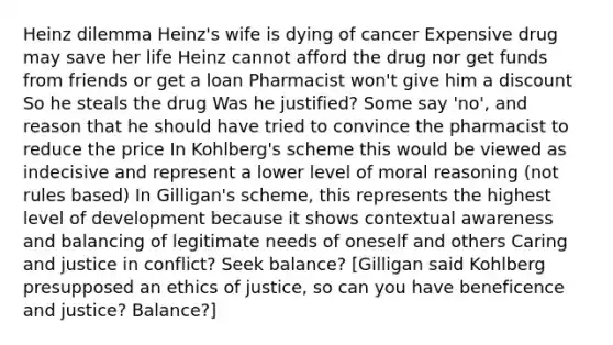 Heinz dilemma Heinz's wife is dying of cancer Expensive drug may save her life Heinz cannot afford the drug nor get funds from friends or get a loan Pharmacist won't give him a discount So he steals the drug Was he justified? Some say 'no', and reason that he should have tried to convince the pharmacist to reduce the price In Kohlberg's scheme this would be viewed as indecisive and represent a lower level of moral reasoning (not rules based) In Gilligan's scheme, this represents the highest level of development because it shows contextual awareness and balancing of legitimate needs of oneself and others Caring and justice in conflict? Seek balance? [Gilligan said Kohlberg presupposed an ethics of justice, so can you have beneficence and justice? Balance?]