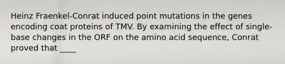 Heinz Fraenkel-Conrat induced point mutations in the genes encoding coat proteins of TMV. By examining the effect of single-base changes in the ORF on the amino acid sequence, Conrat proved that ____