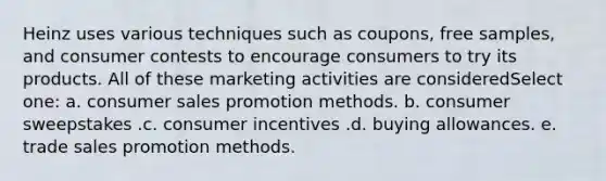 Heinz uses various techniques such as coupons, free samples, and consumer contests to encourage consumers to try its products. All of these marketing activities are consideredSelect one: a. consumer sales promotion methods. b. consumer sweepstakes .c. consumer incentives .d. buying allowances. e. trade sales promotion methods.