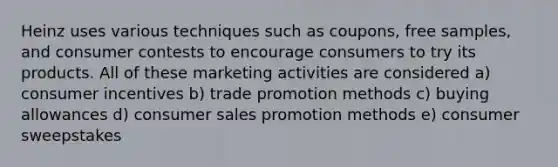 Heinz uses various techniques such as coupons, free samples, and consumer contests to encourage consumers to try its products. All of these marketing activities are considered a) consumer incentives b) trade promotion methods c) buying allowances d) consumer sales promotion methods e) consumer sweepstakes