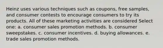 Heinz uses various techniques such as coupons, free samples, and consumer contests to encourage consumers to try its products. All of these marketing activities are considered Select one: a. consumer sales promotion methods. b. consumer sweepstakes. c. consumer incentives. d. buying allowances. e. trade sales promotion methods.