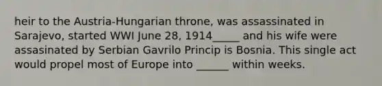 heir to the Austria-Hungarian throne, was assassinated in Sarajevo, started WWI June 28, 1914_____ and his wife were assasinated by Serbian Gavrilo Princip is Bosnia. This single act would propel most of Europe into ______ within weeks.