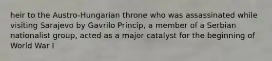 heir to the Austro-Hungarian throne who was assassinated while visiting Sarajevo by Gavrilo Princip, a member of a Serbian nationalist group, acted as a major catalyst for the beginning of World War I