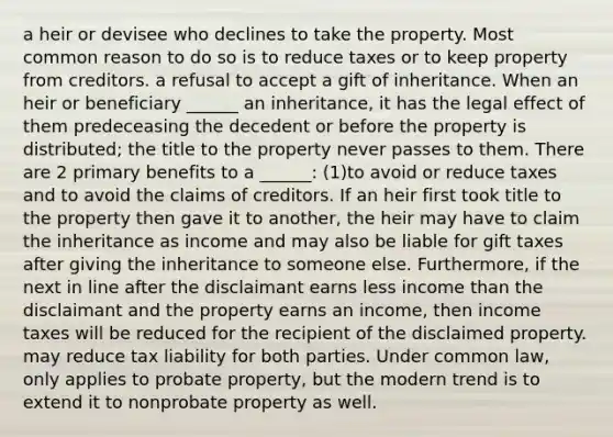 a heir or devisee who declines to take the property. Most common reason to do so is to reduce taxes or to keep property from creditors. a refusal to accept a gift of inheritance. When an heir or beneficiary ______ an inheritance, it has the legal effect of them predeceasing the decedent or before the property is distributed; the title to the property never passes to them. There are 2 primary benefits to a ______: (1)to avoid or reduce taxes and to avoid the claims of creditors. If an heir first took title to the property then gave it to another, the heir may have to claim the inheritance as income and may also be liable for gift taxes after giving the inheritance to someone else. Furthermore, if the next in line after the disclaimant earns less income than the disclaimant and the property earns an income, then income taxes will be reduced for the recipient of the disclaimed property. may reduce tax liability for both parties. Under common law, only applies to probate property, but the modern trend is to extend it to nonprobate property as well.