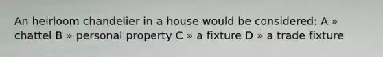 An heirloom chandelier in a house would be considered: A » chattel B » personal property C » a fixture D » a trade fixture