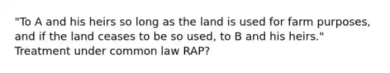 "To A and his heirs so long as the land is used for farm purposes, and if the land ceases to be so used, to B and his heirs." Treatment under common law RAP?