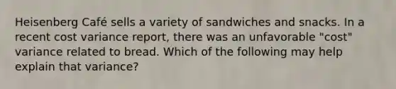 Heisenberg Café sells a variety of sandwiches and snacks. In a recent cost variance report, there was an unfavorable "cost" variance related to bread. Which of the following may help explain that variance?