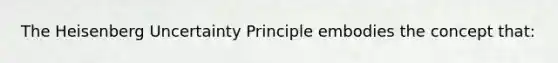 The Heisenberg Uncertainty Principle embodies the concept that: