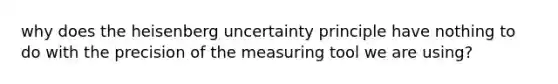 why does the heisenberg uncertainty principle have nothing to do with the precision of the measuring tool we are using?