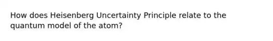 How does Heisenberg Uncertainty Principle relate to the quantum model of the atom?