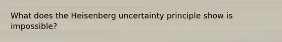 What does the Heisenberg uncertainty principle show is impossible?