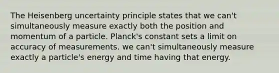 The Heisenberg uncertainty principle states that we can't simultaneously measure exactly both the position and momentum of a particle. Planck's constant sets a limit on accuracy of measurements. we can't simultaneously measure exactly a particle's energy and time having that energy.