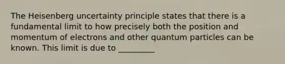 The Heisenberg uncertainty principle states that there is a fundamental limit to how precisely both the position and momentum of electrons and other quantum particles can be known. This limit is due to _________