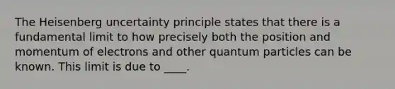 The Heisenberg uncertainty principle states that there is a fundamental limit to how precisely both the position and momentum of electrons and other quantum particles can be known. This limit is due to ____.