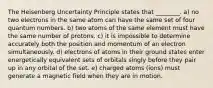 The Heisenberg Uncertainty Principle states that ________. a) no two electrons in the same atom can have the same set of four quantum numbers. b) two atoms of the same element must have the same number of protons. c) it is impossible to determine accurately both the position and momentum of an electron simultaneously. d) electrons of atoms in their ground states enter energetically equivalent sets of orbitals singly before they pair up in any orbital of the set. e) charged atoms (ions) must generate a magnetic field when they are in motion.