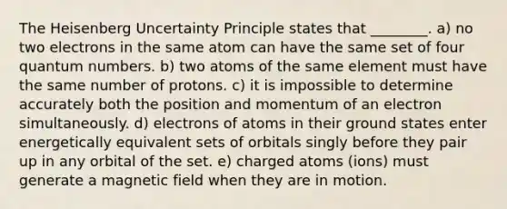 The Heisenberg Uncertainty Principle states that ________. a) no two electrons in the same atom can have the same set of four quantum numbers. b) two atoms of the same element must have the same number of protons. c) it is impossible to determine accurately both the position and momentum of an electron simultaneously. d) electrons of atoms in their ground states enter energetically equivalent sets of orbitals singly before they pair up in any orbital of the set. e) charged atoms (ions) must generate a magnetic field when they are in motion.