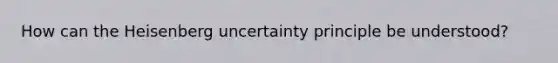 How can the Heisenberg uncertainty principle be understood?