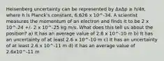 Heisenberg uncertainty can be represented by ΔxΔp ≥ h/4π, where h is Planck's constant, 6.626 x 10^-34. A scientist measures the momentum of an electron and finds it to be 2 x 10^-24 +/- 2 x 10^-25 kg m/s. What does this tell us about the position? a) It has an average value of 2.6 x 10^-10 m b) It has an uncertainty of at least 2.6 x 10^-10 m c) It has an uncertainty of at least 2.6 x 10^-11 m d) It has an average value of 2.6x10^-11 m