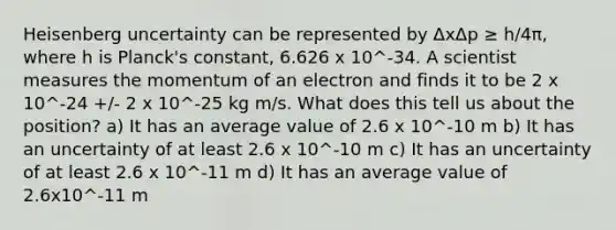 Heisenberg uncertainty can be represented by ΔxΔp ≥ h/4π, where h is Planck's constant, 6.626 x 10^-34. A scientist measures the momentum of an electron and finds it to be 2 x 10^-24 +/- 2 x 10^-25 kg m/s. What does this tell us about the position? a) It has an average value of 2.6 x 10^-10 m b) It has an uncertainty of at least 2.6 x 10^-10 m c) It has an uncertainty of at least 2.6 x 10^-11 m d) It has an average value of 2.6x10^-11 m