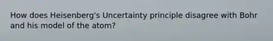 How does Heisenberg's Uncertainty principle disagree with Bohr and his model of the atom?