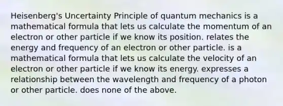 Heisenberg's Uncertainty Principle of quantum mechanics is a mathematical formula that lets us calculate the momentum of an electron or other particle if we know its position. relates the energy and frequency of an electron or other particle. is a mathematical formula that lets us calculate the velocity of an electron or other particle if we know its energy. expresses a relationship between the wavelength and frequency of a photon or other particle. does none of the above.