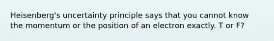 Heisenberg's uncertainty principle says that you cannot know the momentum or the position of an electron exactly. T or F?