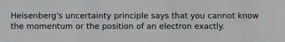 Heisenberg's uncertainty principle says that you cannot know the momentum or the position of an electron exactly.