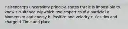 Heisenberg's uncertainty principle states that it is impossible to know simultaneously which two properties of a particle? a. Momentum and energy b. Position and velocity c. Position and charge d. Time and place