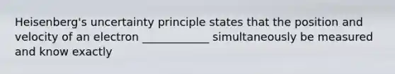 Heisenberg's uncertainty principle states that the position and velocity of an electron ____________ simultaneously be measured and know exactly