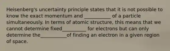 Heisenberg's uncertainty principle states that it is not possible to know the exact momentum and ___________ of a particle simultaneously. In terms of atomic structure, this means that we cannot determine fixed__________ for electrons but can only determine the___________of finding an electron in a given region of space.