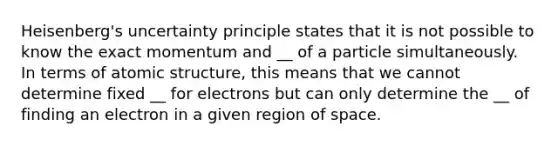 Heisenberg's uncertainty principle states that it is not possible to know the exact momentum and __ of a particle simultaneously. In terms of atomic structure, this means that we cannot determine fixed __ for electrons but can only determine the __ of finding an electron in a given region of space.