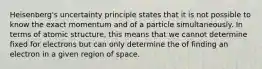 Heisenberg's uncertainty principle states that it is not possible to know the exact momentum and of a particle simultaneously. In terms of atomic structure, this means that we cannot determine fixed for electrons but can only determine the of finding an electron in a given region of space.