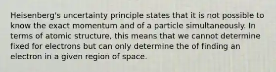 Heisenberg's uncertainty principle states that it is not possible to know the exact momentum and of a particle simultaneously. In terms of atomic structure, this means that we cannot determine fixed for electrons but can only determine the of finding an electron in a given region of space.