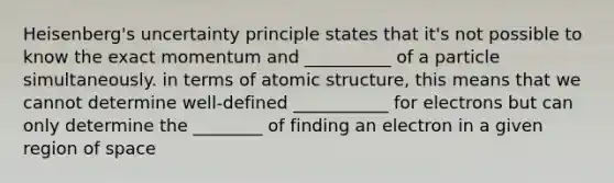 Heisenberg's uncertainty principle states that it's not possible to know the exact momentum and __________ of a particle simultaneously. in terms of atomic structure, this means that we cannot determine well-defined ___________ for electrons but can only determine the ________ of finding an electron in a given region of space