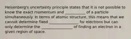 Heisenberg's uncertainty principle states that it is not possible to know the exact momentum and ___________ of a particle simultaneously. In terms of atomic structure, this means that we cannot determine fixed ________________ for electrons but can only determine the _________________ of finding an electron in a given region of space.