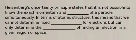 Heisenberg's uncertainty principle states that it is not possible to know the exact momentum and ___________ of a particle simultaneously. In terms of atomic structure, this means that we cannot determine fixed ________________ for electrons but can only determine the _________________ of finding an electron in a given region of space.