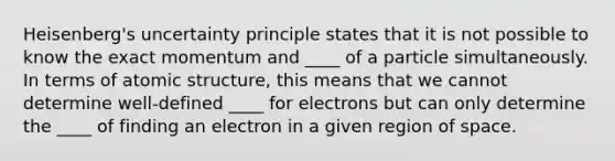 Heisenberg's uncertainty principle states that it is not possible to know the exact momentum and ____ of a particle simultaneously. In terms of atomic structure, this means that we cannot determine well-defined ____ for electrons but can only determine the ____ of finding an electron in a given region of space.